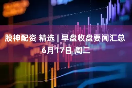 股神配资 精选 | 早盘收盘要闻汇总 6月17日 周二