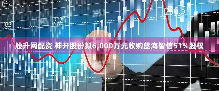 股升网配资 神开股份拟6,000万元收购蓝海智信51%股权