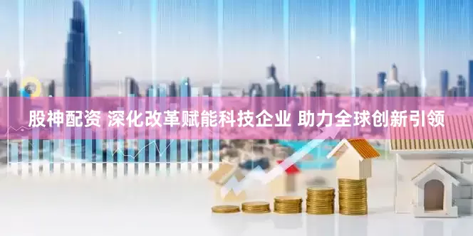 股神配资 深化改革赋能科技企业 助力全球创新引领