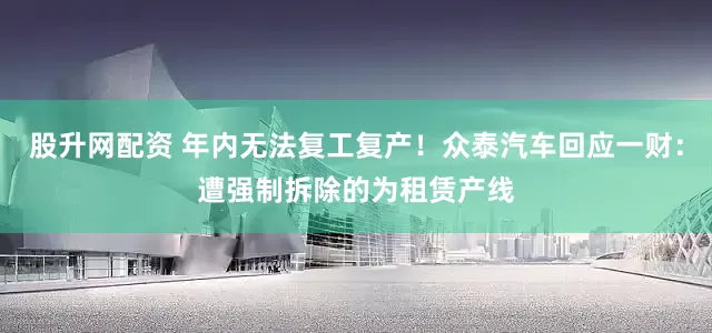 股升网配资 年内无法复工复产！众泰汽车回应一财：遭强制拆除的为租赁产线
