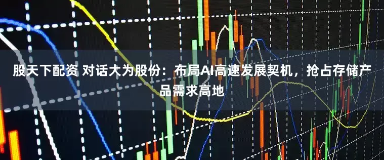 股天下配资 对话大为股份：布局AI高速发展契机，抢占存储产品需求高地